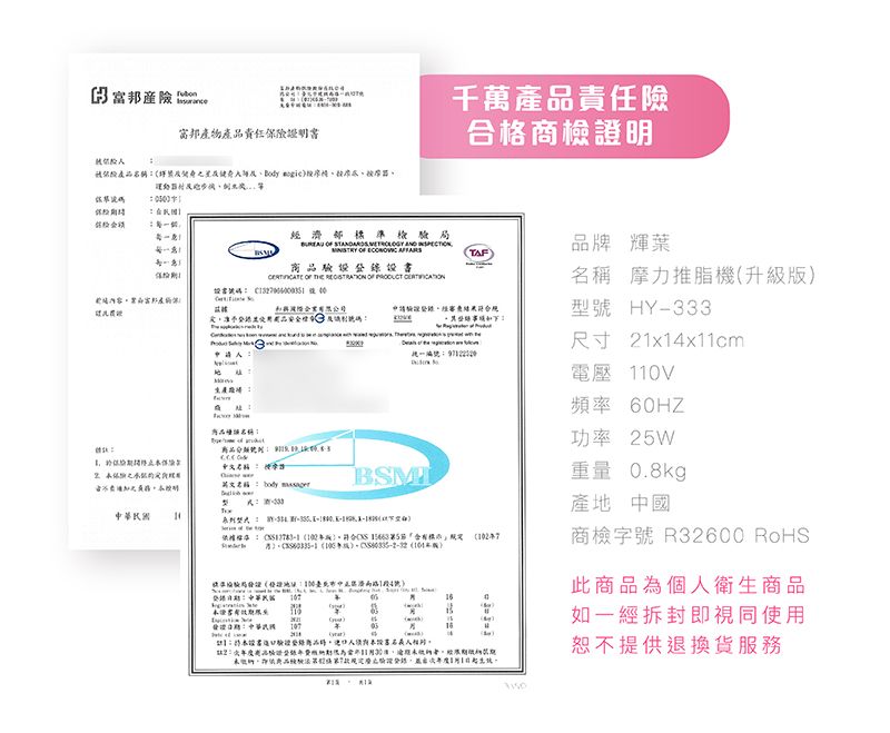 富邦責任險證明書千萬產責任險合格商檢證明產Body 該碼        品牌 輝葉TAF        摩力推脂機升級版內容富邦產物保型 HY333品國品尺寸 21x1x11cm電壓V頻率0HZ功率 25W英文名稱 body   -         重量 0.8kg產地 中國商檢字號R32600 RoHS路14號此商品為個人衛生商品:民 6110(:中華 如一經拆封即視同使用)恕不提供退換貨服務