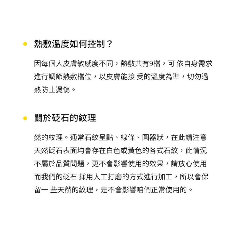 熱敷溫度如何控制?因每個人皮膚敏感度不同,熱敷共有9檔,可依自身需求進行調節熱敷,以皮膚能接受的溫度為準,切勿過熱防止燙傷。關於砭石的紋理然的紋理。通常石紋呈點、線條、圓器狀,在此請注意天然砭石表面均會存在白色或黃色的各式石紋,此情況不屬於品質問題,更不會影響使用的效果,請放心使用而我們的砭石 採用人工打磨的方式進行加工,所以會保留一些天然的紋理,是不會影響咱們正常使用的。