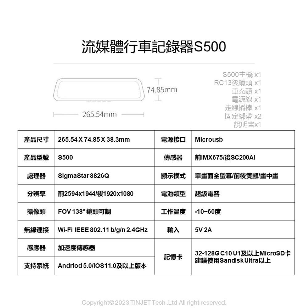 流媒體行車記錄器S500S500主機x1RC13後鏡頭 x174.85mm車充頭 x1電源線x1265.54mm線撬棒x1固定綁帶 x2說明書x1產品尺寸265.54X74.85X38.3mm電源接口 Microusb產品型號S500傳感器前IMX675/後SC200AI處理器SigmaStar8826Q顯示模式單畫面全螢幕/前後雙顯/畫中畫分辨率前2594x1944/後1920x1080電池類型超級電容攝像頭FOV 138°鏡頭可調工作溫度-10~60度無線連接Wi-Fi IEEE 802.11 b/g/n 2.4GHz輸入5V 2A感應器 加速度傳感器記憶卡32-128G C10 及以上MicroSD卡建議使用Sandisk Ultra以上支持系統 Andriod 5.0/IOS11.0及以上版本Copyright© 2023 TINJET Tech.Ltd All right reserved.