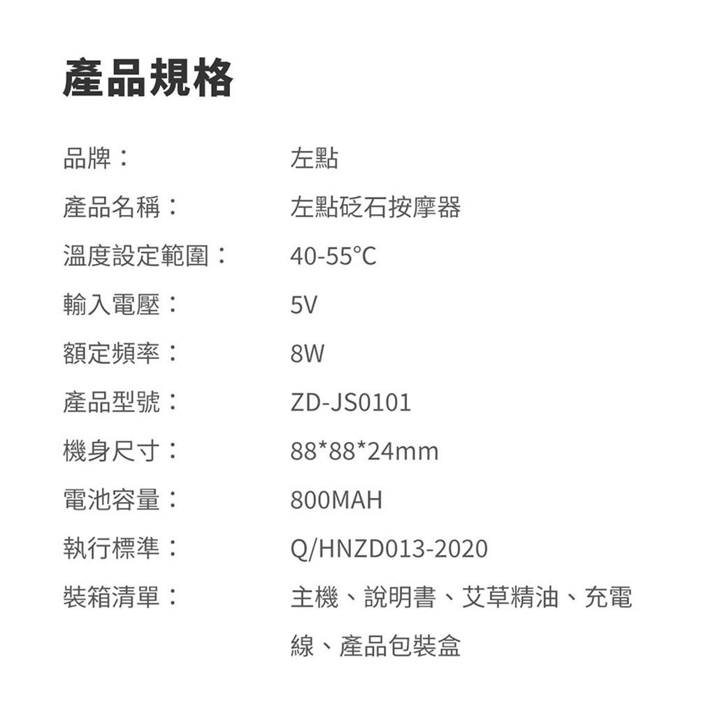 產品規格品牌:左點產品名稱:左點砭石按摩器溫度設定範圍:40-55輸入電壓:5V額定頻率:產品型號:ZD-JS0101機身尺寸:88*88*24mm電池容量:800MAH執行標準:Q/HNZD013-2020裝箱清單:主機、說明書、艾草精油、充電線、產品包裝盒