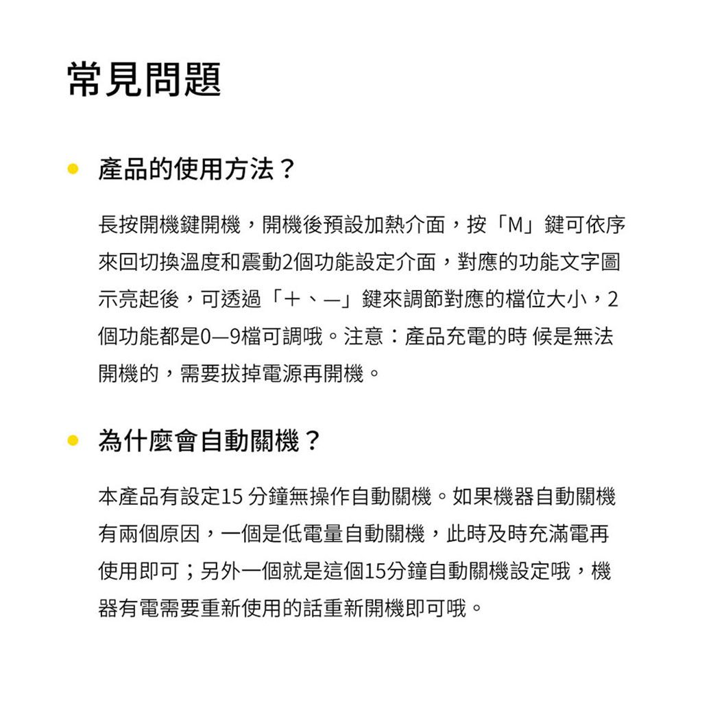 常見問題產品的使用方法?長按開機鍵開機,開機後預設加熱介面,按M」鍵可依序來回切換溫度和震動2個功能設定介面,對應的功能文字圖示亮起後,可透過「」鍵來調節對應的位大小,2個功能都是檔可調哦。注意:產品充電的時候是無法開機的,需要拔掉電源再開機。為什麼會自動關機?本產品有設定分鐘無操作自動關機。如果機器自動關機有兩個原因,一個是低電量自動關機,此時及時充滿電再使用即可;另外一個就是這個15分鐘自動關機設定哦,機器有電需要重新使用的話重新開機即可哦。