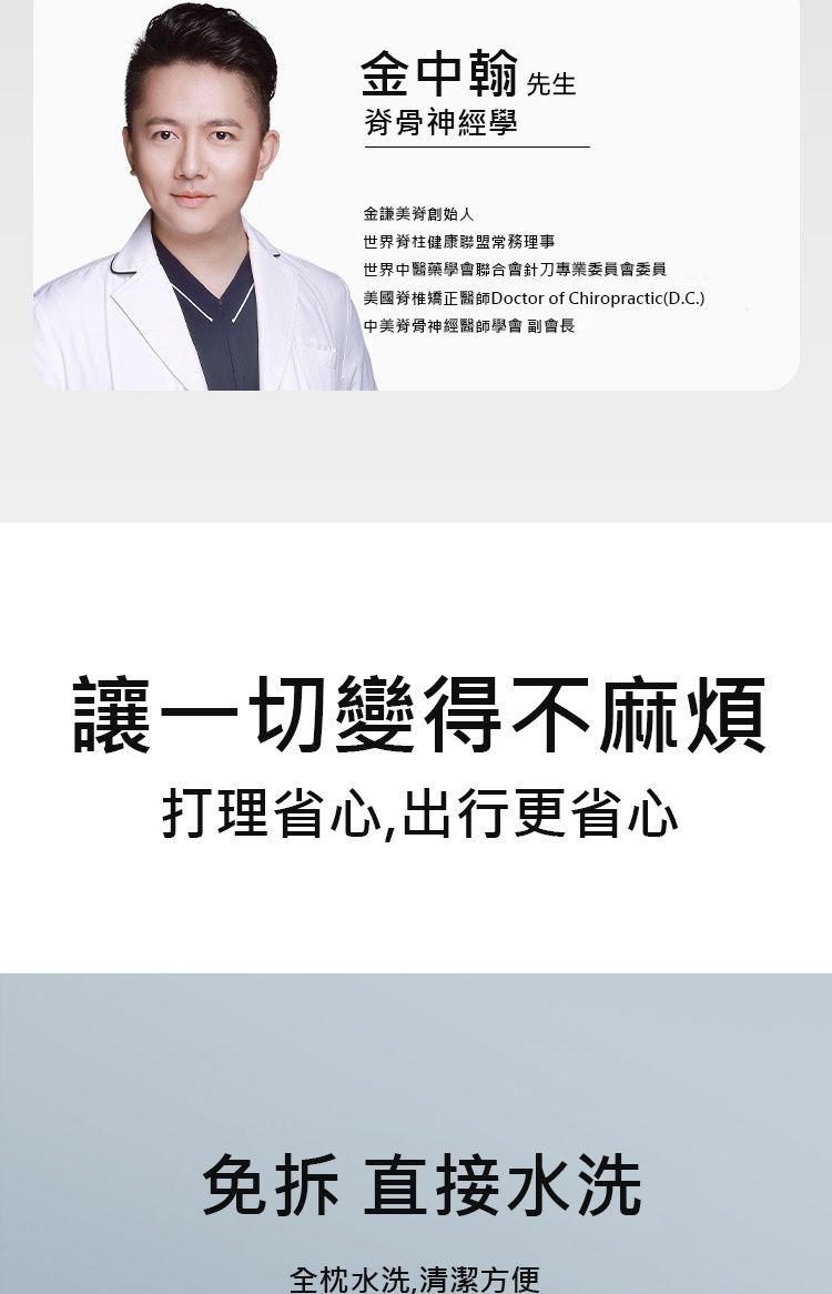 金中翰 先生脊骨神經學金謙美脊創始人世界脊柱健康聯盟常務理事世界中醫藥學會聯合會針刀專業委員會委員美國脊椎矯正醫師Doctor of ChiropracticD.C.)中美脊骨神經醫師學會 副會長讓一切變得不麻煩打理省心,出行更省心 直接水洗全枕水洗,清潔方便