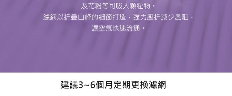 及花粉等可吸入颗粒物。濾網以折疊山峰的細節打造,強力壓折減少風阻讓空氣快速流通。建議3~6個月定期更換濾網