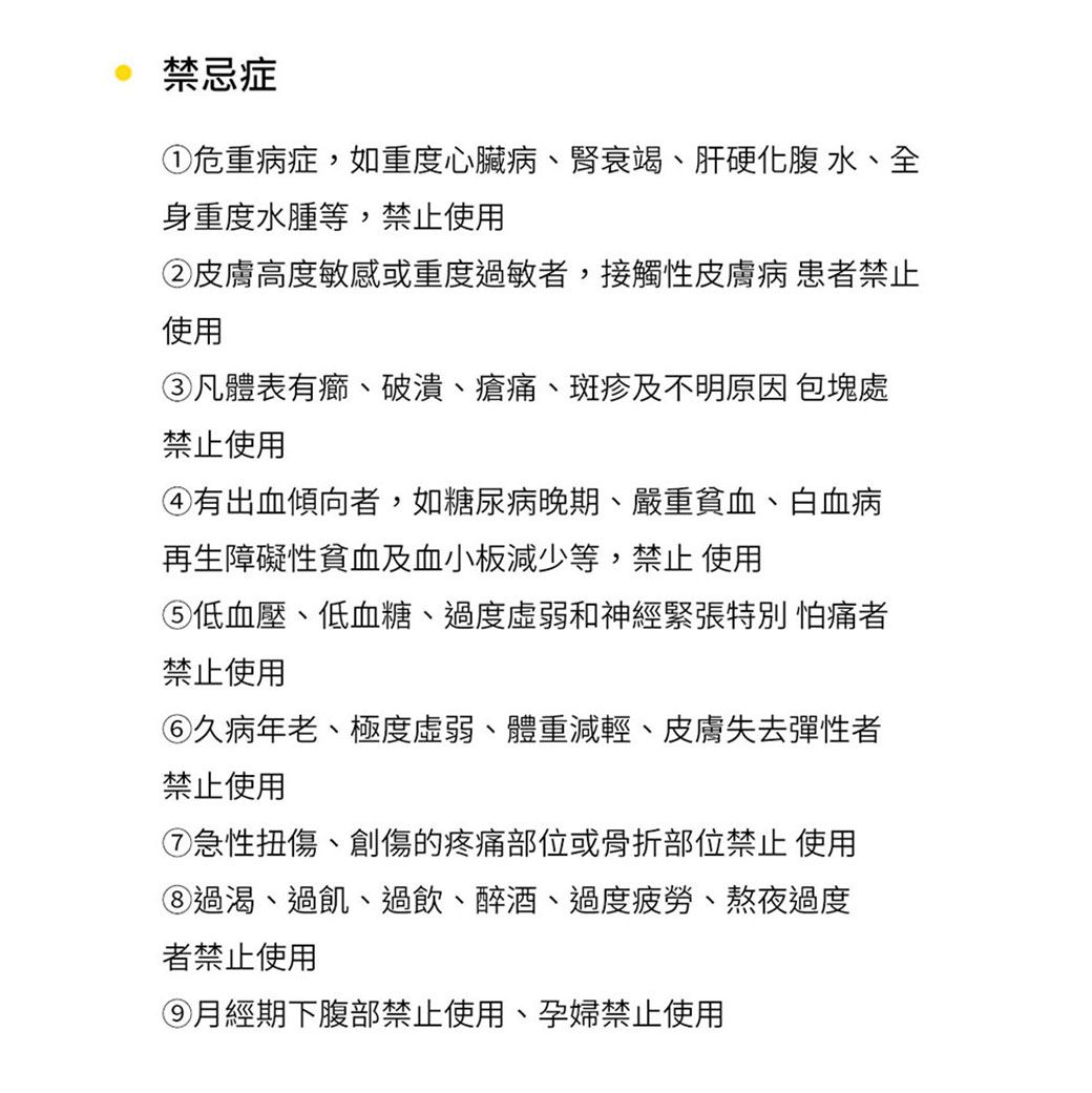 禁忌症①危重病症,如重度心臟病、腎衰竭、肝硬化 水、全身重度水腫等,禁止使用②皮膚高度敏感或重度過敏者,接觸性皮膚病 患者禁止使用③凡體表有、破潰、瘡痛、斑疹及不明原因 包塊處禁止使用④有出血傾向者,如糖尿病晚期、嚴重貧血、白血病再生障礙性貧血及血小板減少等,禁止 使用低血壓、低血糖、過度和神經緊張特別怕痛者禁止使用久病年老、極度虛弱、體重減輕、皮膚失去彈性者禁止使用⑦急性扭傷、創傷的疼痛部位或骨折部位禁止 使用過渴、過飢、過飲、醉酒、過度疲勞、熬夜過度者禁止使用月經期下腹部禁止使用、孕婦禁止使用