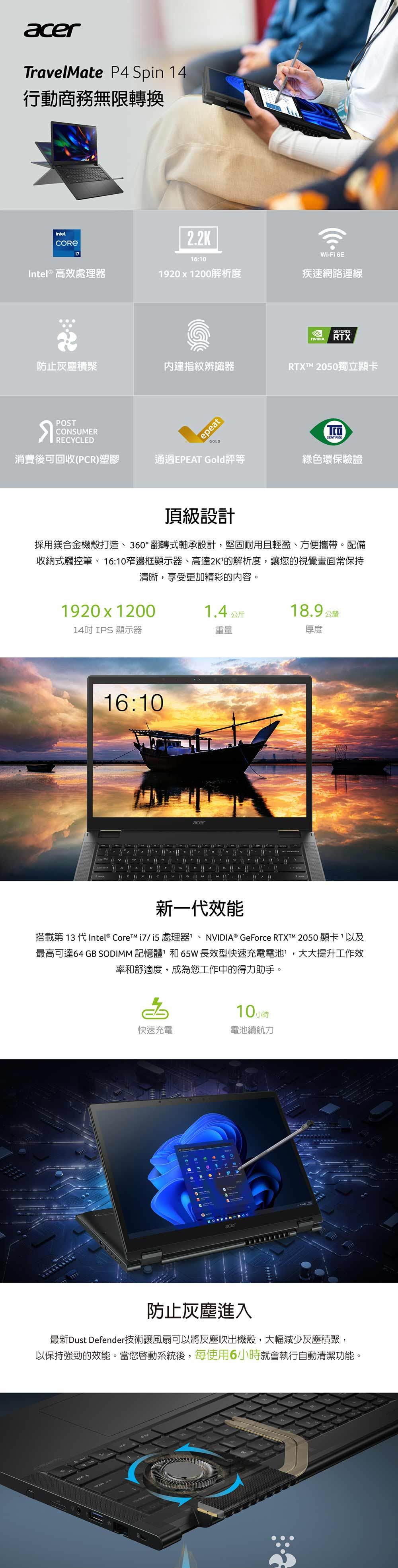 acrTravelMate P4 Spin 14行動商務無限轉換intel..2K-i 6E16:10Intel® 高效處理器1201200解析度疾速網路連線GEFORCERTX防止灰塵積聚內建指紋辨識器RTXTM 2050獨立顯卡POSTCONSUMERepeatCERTIFIEDGOLDRECYCLED消費後可回收(PCR)塑膠通過EPEAT Gold評等綠色環保驗證頂級設計採用鎂合金機殼打造、360°翻轉式軸承設計堅固耐用且輕盈、方便攜帶。配備收納式觸控筆、16:10窄邊框顯示器、高達2K的解析度,讓您的視覺畫面常保持清晰,享受更加精彩的内容。1920 x 120014吋IPS 顯示器1.4公斤重量18.9 公釐厚度16:10acer新一代效能搭載第 13 代 Intel® Core /處理器、NVIDIA® GeForce RTXTM 2050顯卡,以及最高可達64 GB SODIMM 記憶體和65W長效型快速充電電池,大大提升工作效率和舒適度,成為您工作中的得力助手。10小時電池續航力快速充電Fe9acer2防止灰塵進入最新Dust Defender技術讓風扇可以將灰塵吹出機殼,大幅減少灰塵積聚,以保持強勁的效能。當您系統後,每使用6小時就會執行自動清潔功能。