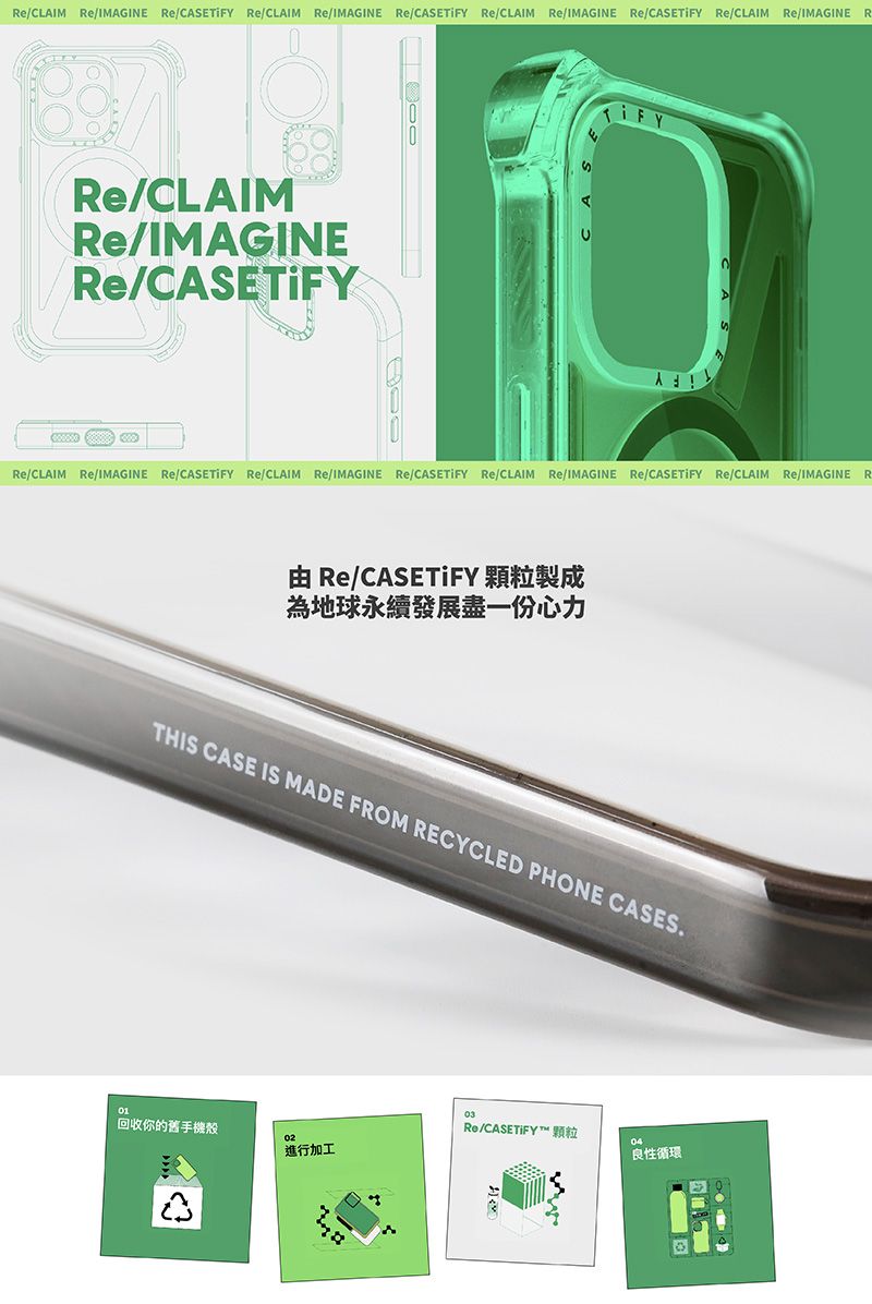 /CLAIM /IMAGINE / /CLAIM /IMAGINE / /CLAIM /IMAGINE /CAET /CLAIM /IMAGINE RIFY/CLAIM/IMAGINE/S/CLAIM /IMAGINE / /CLAIM Re/IMAGINE Re/ Re/CLAIM Re/IMAGINE Re/CASETIFY Re/CLAIM Re/IMAGINE R Re/CASETIFY 顆粒製成為地球永續發展盡一份心力IS CASE IS MADE FROM RECYCLED PHONE CASES01回收你的舊手機02進行加工Re/CASETIFY TH良性循環