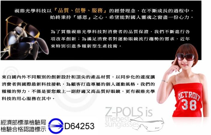 鼎光學科技以品質、信譽、服務』的經營理念,在不斷成長的過程中,始終秉持感恩」之心,希望能對國人靈魂之窗盡一份心力。為了貫徹視鼎光學科技對消費者的品質保證,我們不斷進行各項改革創新;為滿足消費者對運動眼鏡流行趨勢的需求,近年來特別引進多種新型生產技術。來自國內外不同類別的創新設計和頂尖的產品材質,以同步化的速度消費者與國際最新科技接軌,為顧客打造專屬的個人運動風格。我們的種種的努力,不僅是要您戴上一副舒適又高品質好眼鏡,更有視鼎光學科技的用心服務在其中。38Z-POLS thebest經濟部標準檢驗局檢驗合格認證標示sunglasses