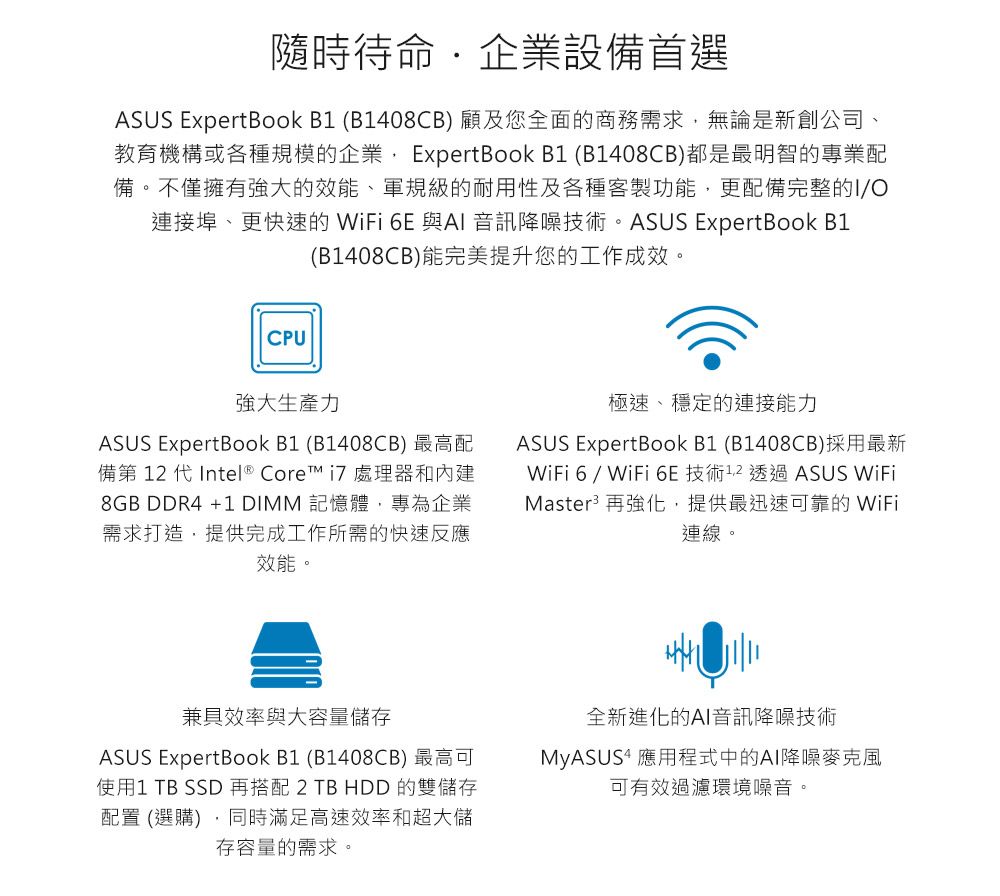 隨時待命企業設備首選ASUS ExpertBook  (B1408CB) 顧及您全面的商務需求無論是新創公司教育機構或各種規模的企業 ExpertBook B1 (B1408CB)都是最明智的專業配備。不僅擁有強大的效能、軍規級的耐用性及各種客製功能,更配備完整的IO連接埠、更快速的WiFi 6E 與AI 音訊降噪技術。ASUS ExpertBook B1(B1408CB)能完美提升您的工作成效。CPU強大生產力ASUS ExpertBook B1 (B1408CB) 最高配備第  代 Intel ® Core  處理器和8GB DDR4 +1 DIMM 記憶體,專為企業需求打造,提供完成工作所需的快速反應效能。極速、穩定的連接能力ASUS ExpertBook B1 (B1408CB)採用最新WiFi 6 / WiFi 6E 技術12 透過ASUS WiFiMaster 再強化,提供最迅速可靠的 WiFi連線。兼具效率與大容量儲存ASUS ExpertBook B1 (B1408CB) 最高可使用1 TB SSD 再搭配 2 TB HDD 的雙儲存配置 (選購),同時滿足高速效率和超大儲存容量的需求。全新進化的AI音訊降噪技術MyASUS4 應用程式中的AI降噪可有效過濾環境噪音。