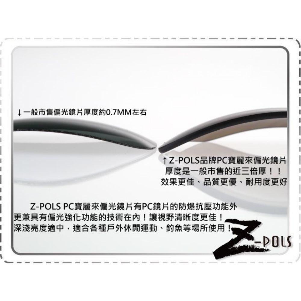 ↓一般市售偏光鏡片厚度約0.7MM左右↑Z品牌PC寶麗來偏光鏡片厚度是一般市售的近三倍厚!!效果更佳、品質更優、耐用度更好Z-POLS PC寶麗來偏光鏡片有PC鏡片的防爆抗壓功能外更兼具有偏光強化功能的技術在內!讓視野清晰度更佳!深淺亮度適中,適合各種戶外休閒運動、釣魚等場所使用-POLS