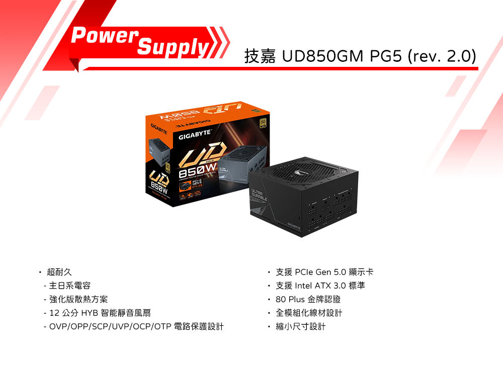 Power SupplyUD850GM PG5 (rev. 2.0)ப GIGABYTE超耐久主日系電容強化版散熱方案 12 公分 HYB 智能靜音風扇80 Plus支援  Gen 5.0 顯示卡支援 Intel ATX 3.0 標準全模組化線材設計- OVP/OPP/SCP/UVP/OCP/OTP 縮小尺寸設計