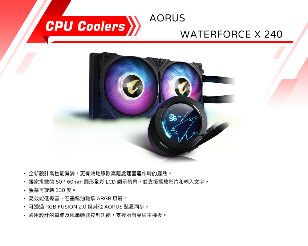 AORUSCPU CoolersWATERFORCE X 240全新設計高性能幫浦,更有效地移除高階處理器運作時的廢熱。獨家搭載的 60 * 60mm 圓形全彩 LCD顯示,並支援播放影片和輸入文字。螢幕可旋轉 330度。·高效能低噪音,石墨稀油軸承 ARGB 風扇。可透過 RGB FUSION 2.0 與其他 AORUS 裝置同步。通用設計的幫浦及風扇轉速控制功能,支援所有品牌主機板。