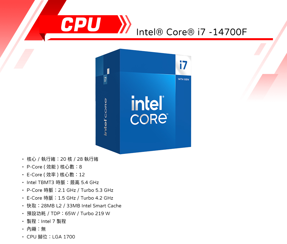 CPU   -14700F核心  執行緒20核2 執行緒intel  P-Core  8 E-Core  12 Intel TBMT3 54  P-Core E-Core.2.1   Turbo 5.3 1.5 GHz  Turbo 4.2 GHz L2 / 33MB Intel Smart Cache 65/ Turbo 219 W製程:Intel 7 製程顯:無 CPU LGA 170014TH GEN