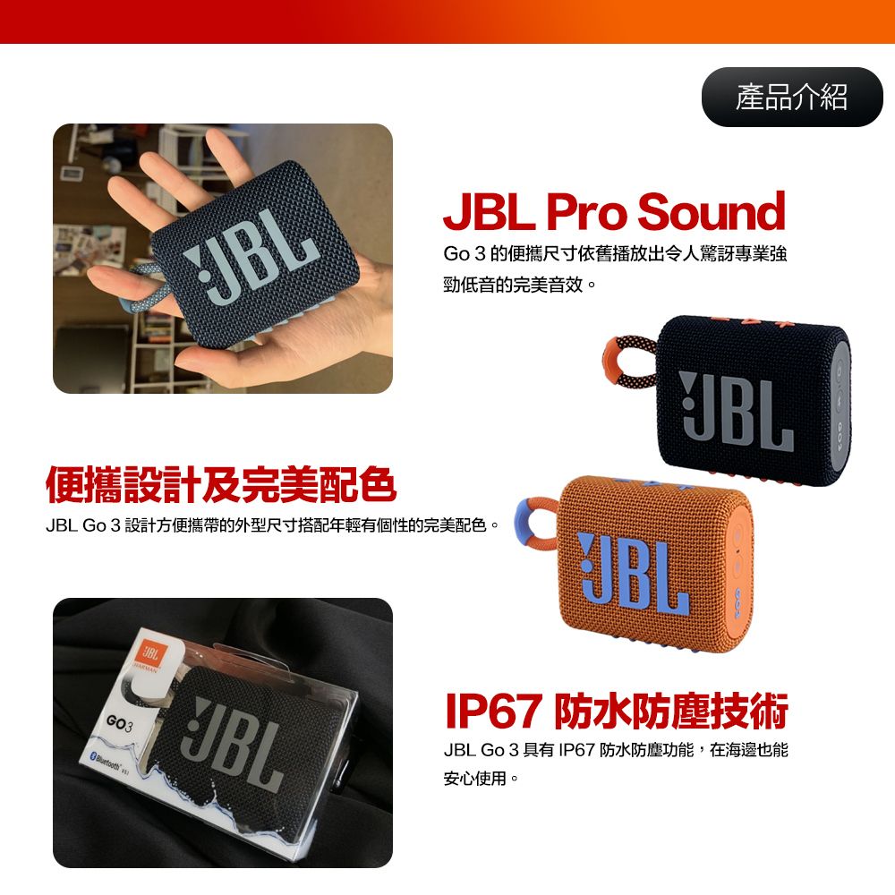 產品介紹 Pro SoundGo 3 尺寸依舊播放出令人驚訝專業強勁低音的完美音效。便攜設計及完美配色JBL Go 3 設計方便攜帶的外型尺寸搭配年輕有個性的完美配色。JBLGO3 JBLJBLJBLIP67 防水防塵技術JBL Go 3 具有IP67防水防塵功能,在海邊也能安心使用。