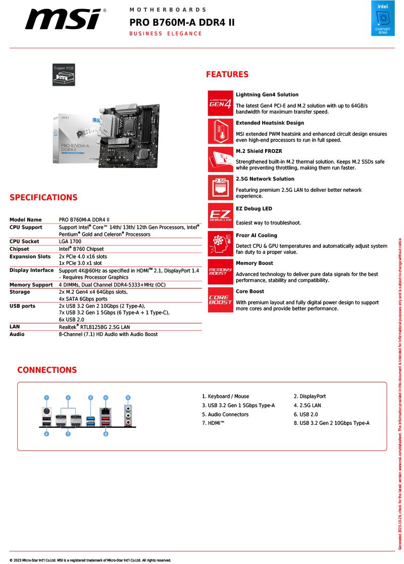 MOTHERBOARDSPRO B760MA  BUSINESS ELEGANE PRO ADDR4SPECIFICATIONSintelFEATURESLightning Gen4 SolutionGEN4 The latet Gen4 E and M2 solution with up to 64GB/sbandwidth for maximum transfer speedExtended Heatsink Design extended PWM heatsink and enhanced circuit design ensureseven high-end processors to run in full speedM2 Shield FROZRStrengthened built-in M2 thermal solution. Keeps M.2  safewhile preventing throttling making them run faster. 2.5G Network SolutionFeaturing premium 2.5G LAN to deliver better networkexperience.EZ Debug Model NamePRO B760M-A DDR4 CPU SupportSupport  Core 14th/ 13th/12th Gen Processors Pentium Gold and Celeron® ProcessorsCPU SocketLGA 1700ChipsetIntel®  ChipsetExpansion Slots   0  slots1x  3.0 x1 slotDplay Interface Support 4K@60Hz as specified in HDMI 2.1 DisplayPort 1.4- Requires Processor Graphics2x M.2 Gen4  64Gbps slotsMemory SupportStorage4 , Dual Channel DDR4-5333+ (OC) SATA 6Gbps portsUSB ports2x USB 3.2 Gen 2 10Gbps (2 Type-A),LANAudio USB 3.2 Gen 1 5Gbps (6 Type-A  Type-C),6x USB 2.0Realtek RTL8125BG 2.5G LAN8-Channel (7.1) HD Audio with Audio BoostEZ  LEDEasiest way to troubleshoot.COREFrozr  CoolingDetect CPU & GPU temperatures and automatically adjust systemfan duty to a proper value.Memory BoostAdvanced technology to deliver pure data signals for the bestperformance, stability and compatibility.Core Boost With premium layout and fully digital power design to supportmore cores and provide better performance.CONNECTIONS 2023 -  . MSI is a registered trademark of -Star  . All rights reserved.1. Keyboard/Mouse2. DisplayPort3. USB 3.2 Gen 1 5Gbps Type-A4. 2.5G LAN5. Audio Connectors7. HDMI6. USB 2.08. USB 3.2 Gen 2 10Gbps Type-A