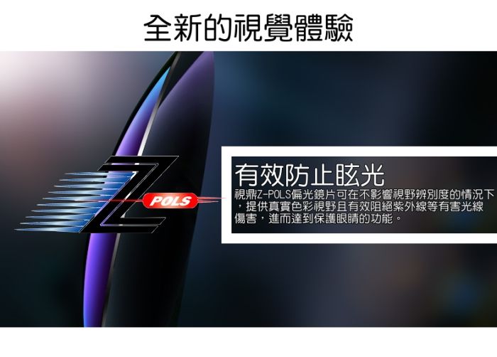 全新的視覺體驗POLS有效防止眩光|視鼎Z-POLS偏光鏡片可在不影響視野辨別度的情況下提供真實色彩視野且有效阻絕紫外線等有害光線傷害,進而達到保護眼睛的功能。