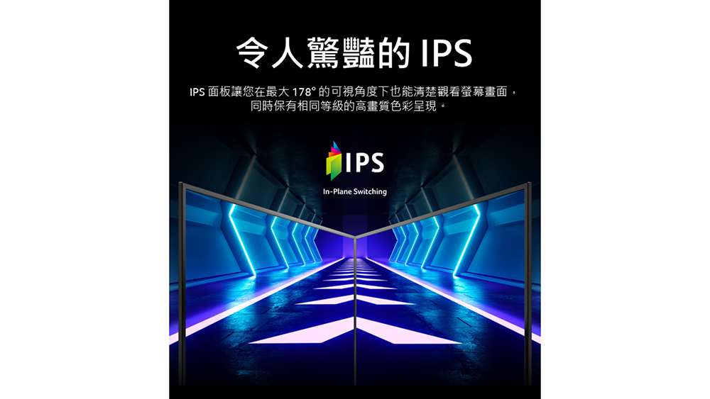 令人驚豔的 IPSIPS 面板讓您在最大178°的可視角度下也能清楚觀看螢幕畫面,同時保有相同等級的高畫質色彩呈現。IPSIn-Plane Switching