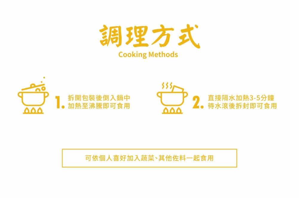 調理方式Cooking Methods1拆開包裝後倒入鍋中加熱至沸騰即可食用2.直接隔水加熱3-5分鐘待水滾後拆封即可食用可依個人喜好加入蔬菜、其他佐料一起食用