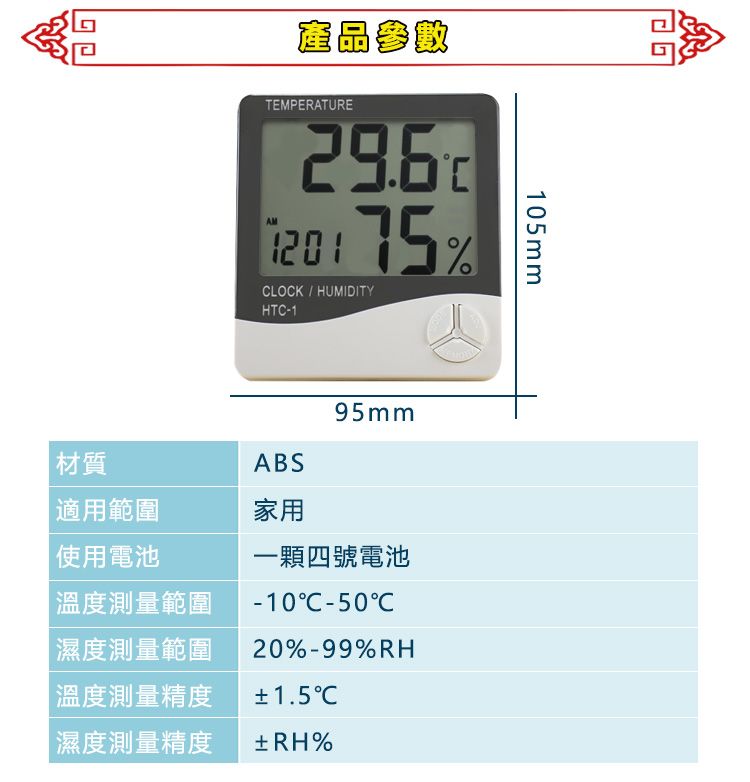 產品參數TEMPERATUREAM 75%LOCK  HUMIDITYHTC-1ABS95mm材質適用範圍家用105mm使用電池溫度測量範圍濕度測量範圍|溫度測量精度濕度測量精度一顆四號電池-10C-50C20%-99%RH±1.5±RH%