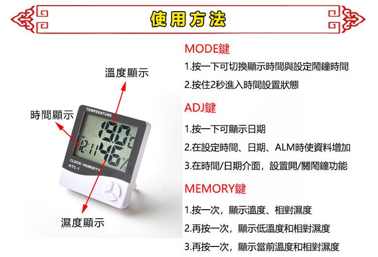 溫度顯示TEMPERATURE間顯示CLOCKHUMIDITY濕度顯示MODE鍵1.按一下可切換顯示時間與設定鬧鐘時間2.按住2秒進入時間設置狀態ADJ鍵1.按一下可顯示日期2. 在設定時間、日期、ALM時使資料增加3.在時間/日期介面,設置開/關鬧鐘功能MEMORY鍵1.按一次,顯示溫度、相對濕度2.再按一次,顯示低溫度和相對濕度3.再按一次,顯示當前溫度和相對濕度