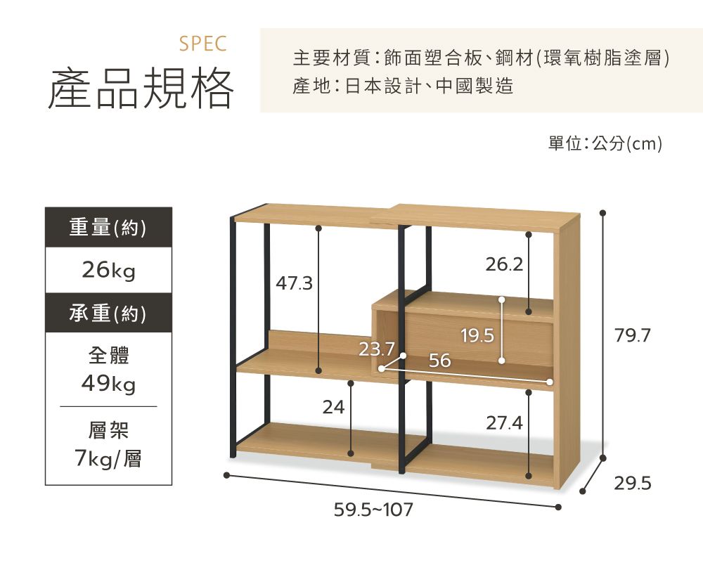 SPEC產品規格主要材質:飾面塑合板、鋼材(環氧樹脂塗層)產地:日本設計、中國製造單位:公分(cm)重量(約)26kg47.3承重(約)全體49kg層架7kg/層2426.219.579.723.75659.5-10727.429.5