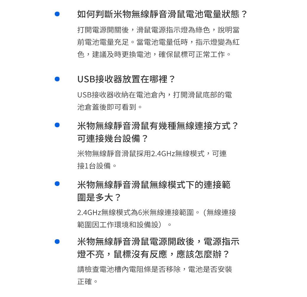 如何判斷米物無線靜音滑鼠電池電量狀態?打開電源開關後,滑鼠電源指示燈為綠色,說明當前電池電量充足當電池電量低時,指示燈變為紅色,建議及時更換電池,確保鼠標可正常工作。USB接收器放置在哪裡?USB接收器收納在電池倉內,打開滑鼠底部的電池倉蓋後即可看到。米物無線靜音滑鼠有幾種無線連接方式?可連接幾台設備?米物無線靜音滑鼠採用2.4GHz無線模式,可連接1台設備。米物無線靜音滑鼠無線模式下的連接範圍是多大?2.4GHz無線模式為6米無線連接範圍。(無線連接範圍因工作環境和設備設)。米物無線靜音滑鼠電源開啟後,電源指示燈不亮,鼠標沒有反應,應該怎麼辦?請檢查電池槽內電阻條是否移除,電池是否安裝正確。