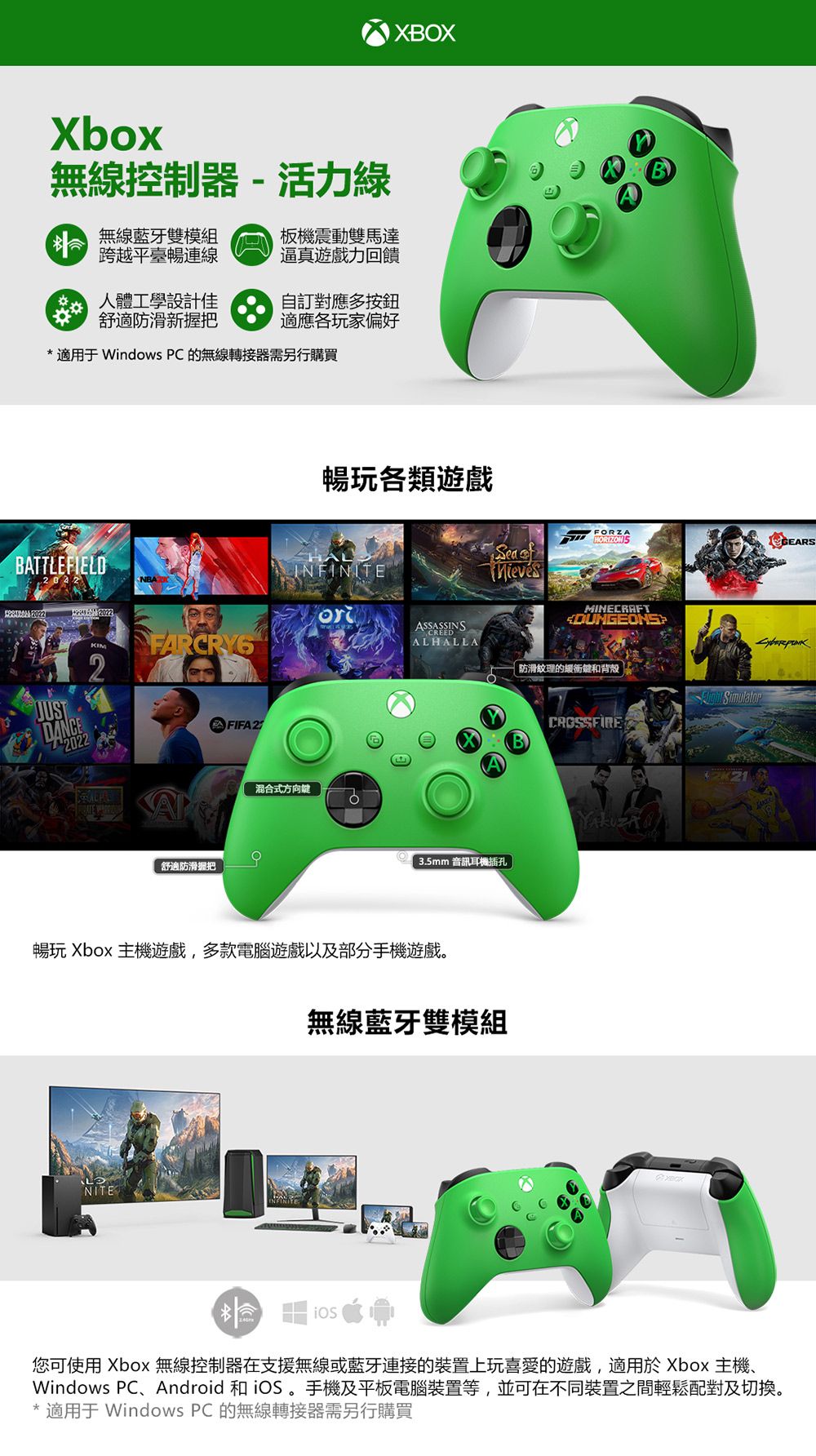 Xbox無線控制器-活力綠XBOXB無線藍牙雙模組跨越平臺暢連線板機震動雙馬達逼真遊戲力回饋人體工學設計佳舒適防滑新握把自訂對應多按鈕適應各玩家偏好* 適用 Windows PC 的無線轉接器需另行購買BATTLEFIELDNBA 2022JUSTDANCE20222 FIFA 2 舒適防滑握把暢玩各類遊戲INFINITE混合式方向鍵FORZAHORIZON Sea ofGEARSorMINECRAFTASSASSINSALHALLA防滑紋理的緩衝鍵和背殼3.5mm 音訊耳機插孔暢玩 Xbox 主機遊戲,多款電腦遊戲以及部分手機遊戲。NITE無線藍牙雙模組BCROSSFIRE2K21您可使用 Xbox 無線控制器在支援無線或藍牙連接的裝置上玩喜愛的遊戲,適用於 Xbox 主機Windows PC、Android 和手機及平板電腦裝置等,並可在不同裝置之間輕鬆配對及切換。* 適用于 Windows PC 的無線轉接器需另行購買