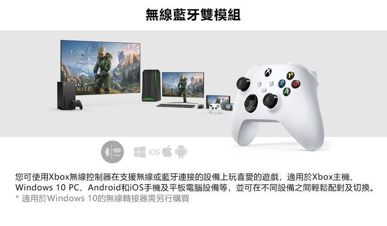 NITE無線藍牙雙模組您可使用Xbox無線控制器在支援無線或藍牙連接的設備上玩喜愛的遊戲,適用於Xbox主機、Windows 10 PC、Android和iOS手機及平板電腦設備等,並可在不同設備之間輕鬆配對及切換。* 適用於Windows 10的無線轉接器需另行購買