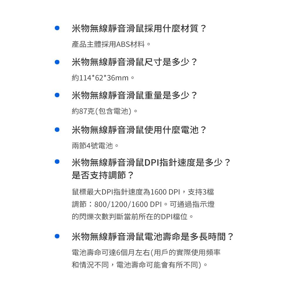 米物無線靜音滑鼠採用什麼材質?產品主體採用ABS材料。米物無線靜音滑鼠尺寸是多少?約114*62*36mm。米物無線靜音滑鼠重量是多少?約87克(包含電池)。米物無線靜音滑鼠使用什麼電池?兩節4號電池。米物無線靜音滑鼠DPI指針速度是多少?是否支持調節?鼠標最大DPI指針速度為1600 DPI,支持3檔調節:800/1200/1600 DPI。 可通過指示燈的閃爍次數判斷當前所在的DPI檔位。米物無線靜音滑鼠電池壽命是多長時間?電池壽命可達6個月左右(用戶的實際使用頻率和情況不同,電池壽命可能會有所不同)。