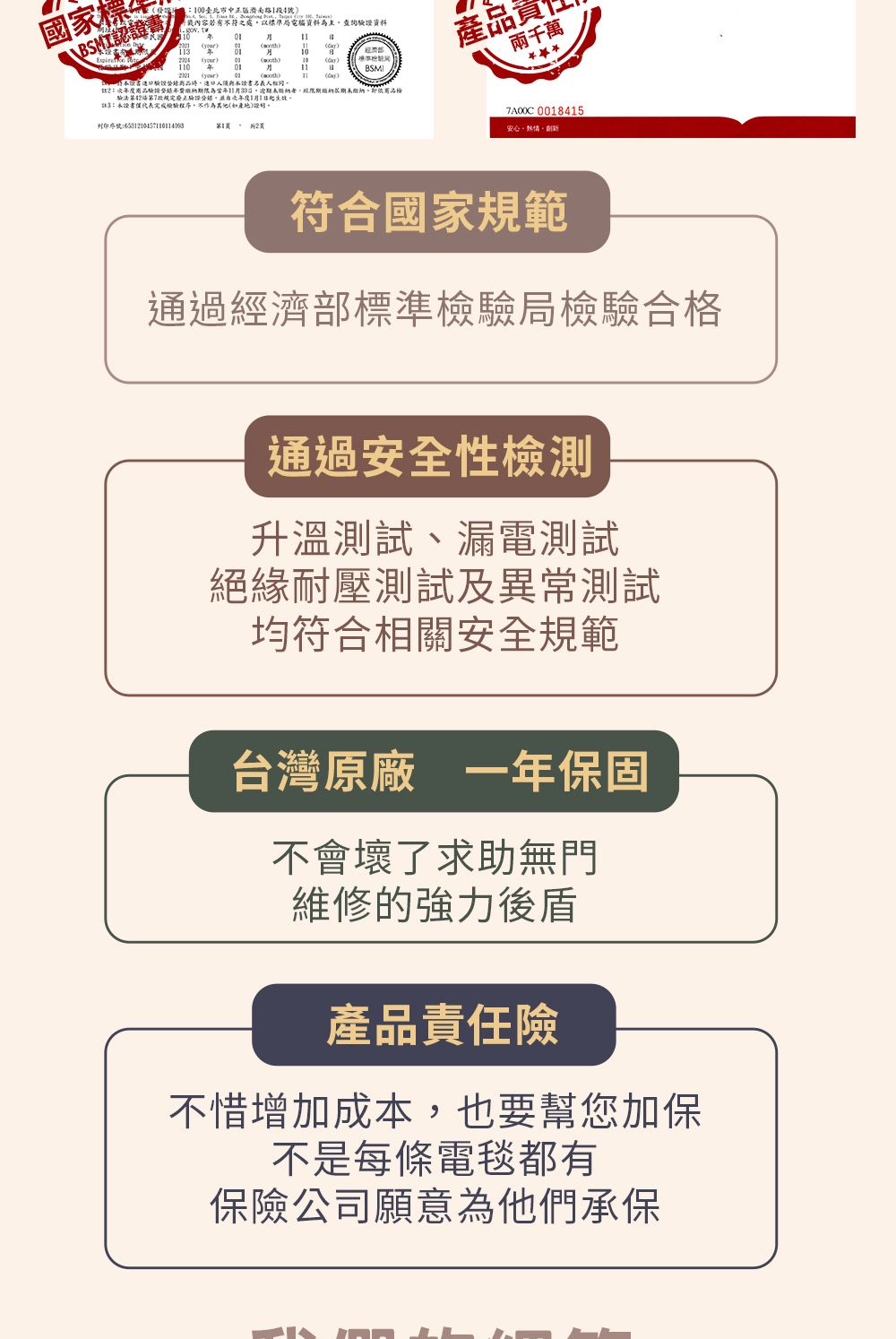 國家標\BSMI認證0路段4內容若有不符之 標準局電腦資料為主證資料0 0)書驗期限為逾期者限期繳納期未繳納,1月1完成驗程序,不11 檢BSMI產品兩千萬 0018415安心熱情符合國家規範通過經濟部標準檢驗局檢驗合格通過安全性檢測升溫測試漏電測試絕緣耐壓測試及異常測試均符合相關安全規範台灣原廠一年保固不會壞了求助無門維修的強力後盾產品責任險不惜增加成本,也要幫您加保不是每條電毯都有保險公司願意為他們承保