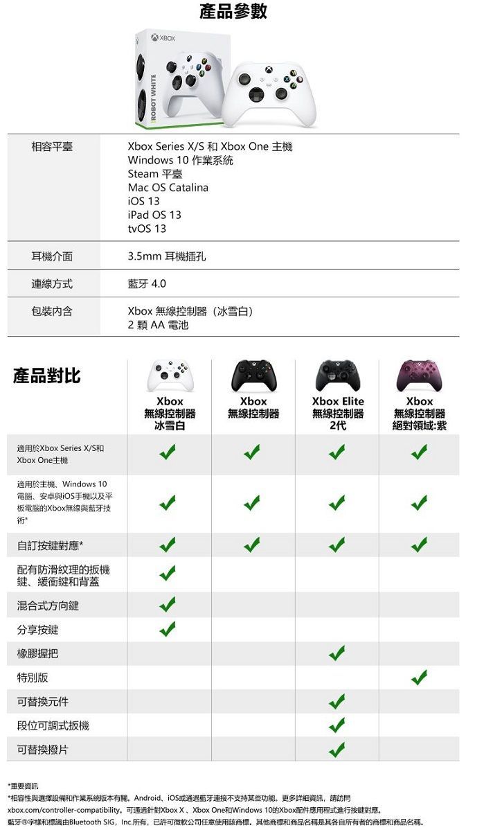 產品參數相容平臺box Series X/S 和 Xbox One Windows 10 作業系統Steam平臺Mac OS Catalina 13iPad OS 13tvOS 13耳機介面3.5mm 耳機插孔連線方式藍牙 4.0包裝Xbox 無線控制器(冰雪白)2AA電池產品對比適用於Xbox Series X/S和Xbox One主機適用於主機Windows 10電腦安卓與iOS手機以及平板電腦的Xbox無線與藍牙技術自訂按鍵對應配有防滑紋理的扳機鍵、緩衝鍵和背蓋混合式方向鍵分享按鍵橡膠握把特別版可替換元件段位可調式扳機可替換撥片Xbox無線控制器冰雪白Xbox無線控制器Xbox Elite無線控制器2代ㄑ*重要資訊*相容性與選擇設備和作業系統版本有關Android、iOS或藍牙連接不支持某些功能更多詳細資訊請訪問xbox.com/controller-compatibility可通過Xbox X、Xbox One和Windows 10的Xbox配件應用程式進行按键對應。藍牙和標識由Bluetooth SIG, Inc.所有,已許可微軟公司任意使用該商標,其他商標和商品名稱是其各自所有者的商標和商品名稱Xbox無線控制器絕對領域:紫