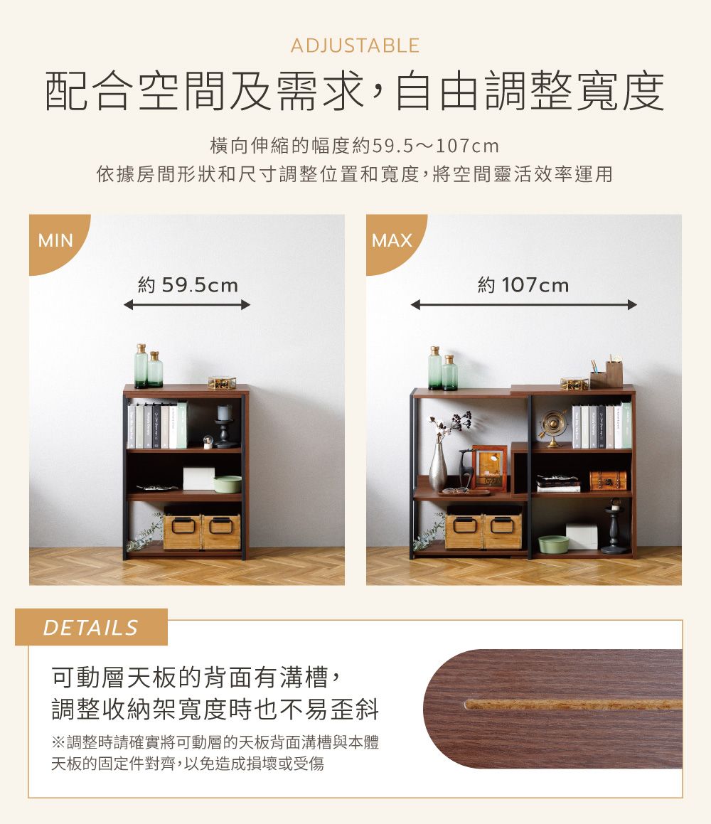 ADJUSTABLE配合空間及需求,自由調整寬度橫向伸縮的幅度約59.5~107cm依據房間形狀和尺寸調整位置和寬度,將空間靈活效率運用MIN約 59.5cmDETAILS可動層天板的背面有溝槽,調整收納架寬度時也不易歪斜※調整時請確實將可動層的天板背面溝槽與本體天板的固定件對齊,以免造成損壞或受傷MAX約 107cm