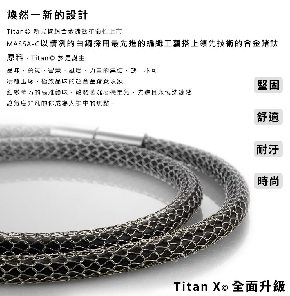 煥然一新的設計Titan 新式樣超合金鈦革命性上市MASSA-G以精冽的白鋼採用最先進的編織工藝搭上領先技術的合金鍺鈦原料Titan 於是誕生品味、勇氣、智慧、風度、力量的集結缺一不可精雕玉琢、極致品味的超合金鍺鈦項鍊堅固細緻精巧的高雅韻味,散發著沉著穩重氣,先進且永恆洗鍊感讓氣度非凡的你成為人群中的焦點。舒適耐汙時尚Titan X© 全面升級