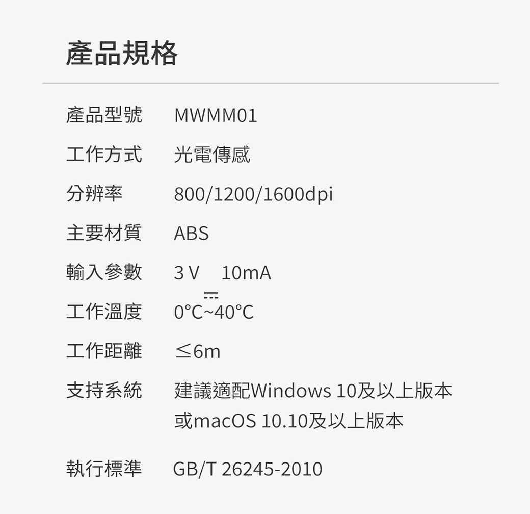 產品規格產品型號MWMM1工作方式 光電傳感分辨率800/1200/1600dpi主要材質ABS輸入參數3V10mA工作溫度040工作距離≤6m支持系統建議適配Windows 10及以上版本或macOS 10.10及以上版本執行標準GB/T 26245-2010