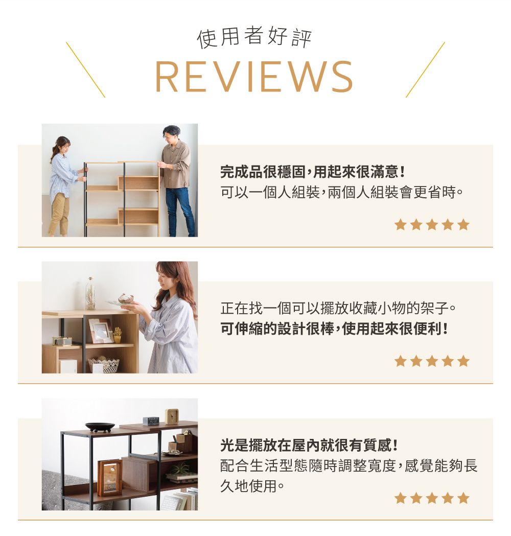 使用者好評REVIEWS完成品很穩固,用起來很滿意!可以一個人組裝,兩個人組裝會更省時。正在找一個可以擺放收藏小物的架子。可伸縮的設計很棒,使用起來很便利!光是擺放在屋內就很有質感!配合生活型態隨時調整寬度,感覺能夠長久地使用。