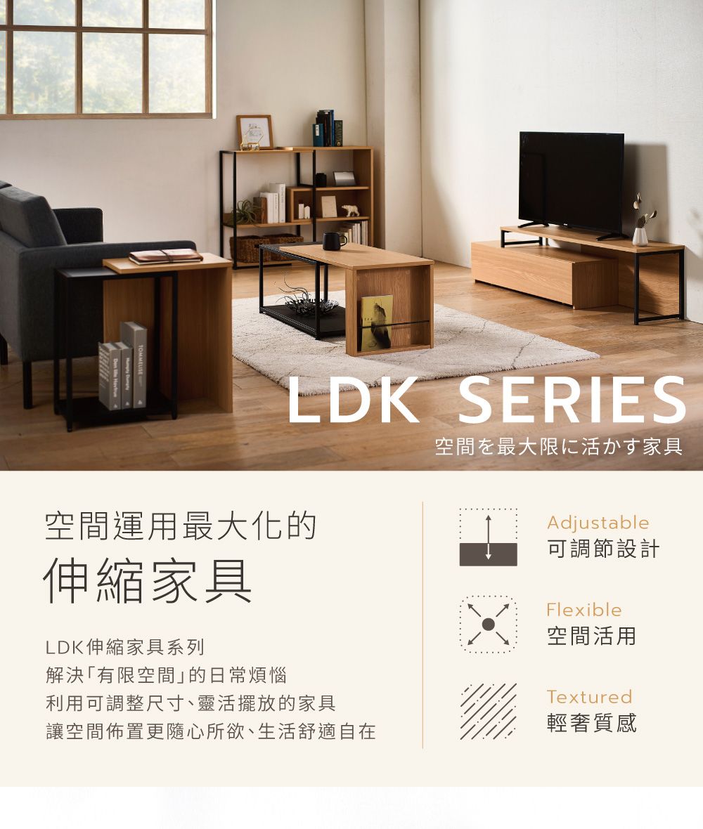 LDK SERIES空間運用最大化的伸縮家具LDK伸縮家具系列解決「有限空間的日常煩惱空間を最大限に活かす家具Adjustable可調節設計Flexible空間活用利用可調整尺寸、靈活擺放的家具讓空間佈置更隨心所欲、生活舒適自在Textured輕奢質感