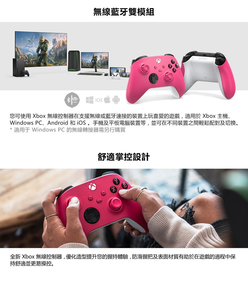 NITE無線藍牙雙模組您可使用 Xbox 無線控制器在支援無線或藍牙連接的裝置上玩喜愛的遊戲,適用於 Xbox 主機、Windows PC、Android 和iOS 手機及平板電腦裝置等,並可在不同裝置之間輕鬆配對及切換。* 適用 Windows PC 的無線轉接器需另行購買舒適掌控設計全新 Xbox 無線控制器,優化造型提升您的握持體驗,防滑握把及表面材質有助於在遊戲的過程中保持舒適並更易操控。