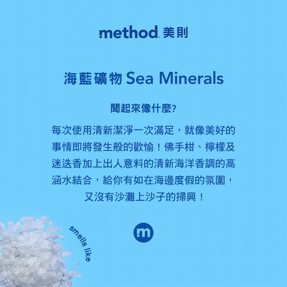 method 美則海藍礦物 Sea Minerals起來像什麼?每次使用清新潔淨一次滿足,就像美好的事情即將發生般的歡愉!佛手柑、檸檬及迷迭香加上出人意料的清新海洋香調的高涵水結合,給你有如在海邊度假的氛圍,又沒有沙灘上沙子的掃興!smellslikem