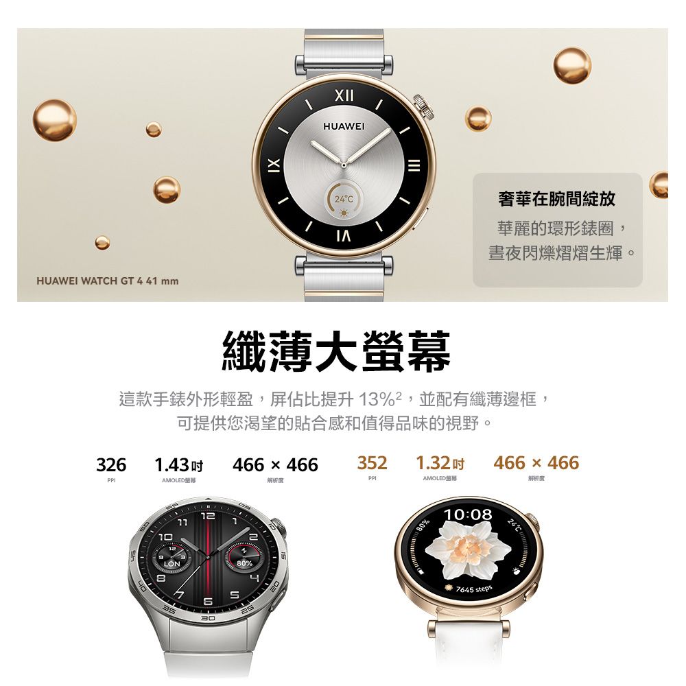 HUAWEI WATCH GT  41 mmXIIHUAWEI24C奢華在腕間華麗的環形圈,晝夜閃爍熠熠生輝。纖薄大螢幕這款手錶外形輕盈,屏佔比提升13%,並配有纖薄邊框,可提供您渴望的貼合感和值得品味的視野。3261.43466x4663521.32466  466AMOLED解析度AMOLED解析度10123080%480%10:087645 steps