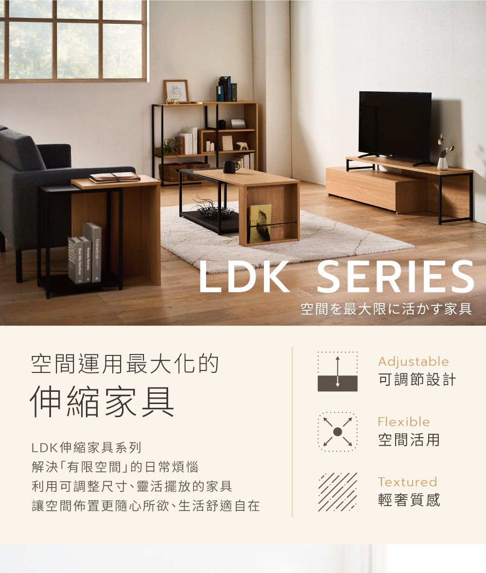 LDK SERIES空間運用最大化的伸縮家具LDK伸縮家具系列解決「有限空間」的日常煩惱空間を最大限に活かす家具Adjustable可調節設計Flexible空間活用利用可調整尺寸、靈活擺放的家具讓空間佈置更隨心所欲、生活舒適自在Textured輕奢質感