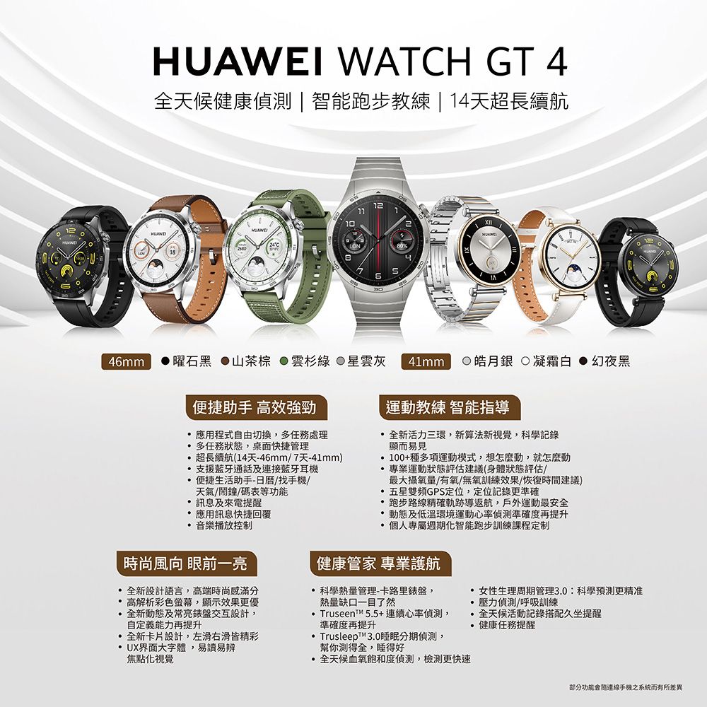 WATCH GT 4健康偵測智能跑步教練 | 14天超長續航10HUAWEI1246mm曜石黑 山茶 綠 星雲灰 41mm 皓月銀 凝霜白幻夜黑便捷助手 高效強勁 應用程式自由切換,任務處理多任務狀態,桌面快捷管理超長續航(14天-46mm/7天-41mm)支援藍牙通話及連接藍牙耳機便捷生活助手-/找手機/天氣/鬧鐘/碼表等功能訊息及來電提醒應用訊息快捷回覆 音樂播放控制時尚風向 眼前一亮全新設計語言,高端時尚感滿分 高解析彩色螢幕,顯示效果更優全新動態及交互設計,自定義能力再提升全新卡片設計,左滑右滑皆精彩UX界面大字體,易讀易辨焦點視覺運動教練 智能指導全新活力三環,新算法新視覺,科學記錄顯而易見100+種多項運動模式,想怎麼動,就怎麼動 專業運動狀態評估建議(身體狀態評估/最大攝氧量/有氧/無氧訓練效果/恢復時間建議)五星雙頻GPS定位,定位記錄更準確 跑步路線精確軌跡導返航,戶外運動最安全 動態及低溫環境運動心率偵測準確度再提升 個人專屬週期智能跑步訓練課程定制健康管家 專業護航科學熱量管理-卡路里錶盤,熱量缺口一目了然Truseen™ 5.5+連續心率偵測,準確度再提升 Trusleep™3.0睡眠分期偵測,幫你測得全,睡得好血氧飽和度偵測,檢測更快速 女性生理周期管理3.0科學預測更精准●偵測/呼吸訓練全天候活動記錄搭配久坐提醒健康任務提醒部分功能會連線手機之系統而有所差異