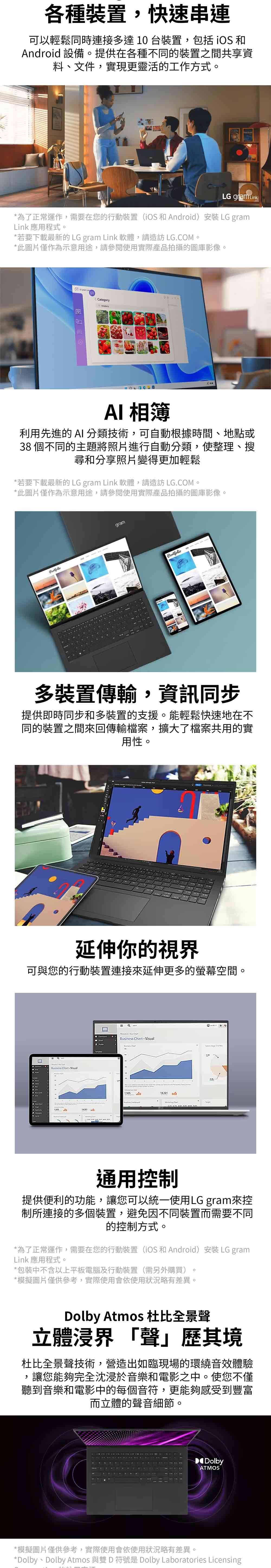 各種裝置,快速串連可以輕鬆同時連接多達10台裝置,包括iOS 和Android 設備提供在各種不同的裝置之間共享資料、文件,實現更靈活的工作方式。LG gram Link*為了正常運作,需要在您的行動裝置(iOS 和Android)安裝 LG gramLink 應用程式。*若要下載最新的 LG gram Link 軟體,請造訪 LG.COM。*此圖片僅作為示意用途,請參閱使用實際產品拍攝的圖庫影像。CategoryAI相簿利用先進的 AI 分類技術,可自動根據時間、地點或38 個不同的主題將照片進行自動分類,使整理、搜尋和分享照片變得更加輕鬆*若要下載最新的LG gram Link 軟體,請造訪 LG.COM。*此圖片僅作為示意用途,請參閱使用實際產品拍攝的圖庫影像。gramPortfolio多裝置傳輸,資訊同步提供即時同步和多裝置的支援。能輕鬆快速地在不同的裝置之間回傳輸檔案,擴大了檔案共用的實用性。延伸你的視界可與您的行動裝置連接來延伸更多的螢幕空間。  Business  18321 通用控制提供便利的功能,讓您可以統一使用LG gram來控制所連接的多個裝置,避免因不同裝置而需要不同的控制方式。*為了正常運作,需要在您的行動裝置(iOS 和Android)安裝 LG gramLink 應用程式。*包裝中不含以上平板電腦及行動裝置(需另外購買)*模擬圖片僅供參考,實際使用會依使用狀況略有差異。。Dolby Atmos 杜比全景聲立體浸界「聲」歷其境杜比全景聲技術,營造出如臨現場的環繞音效體驗,讓您能夠完全沈浸於音樂和電影之中。使您不僅聽到音樂和電影中的每個音符,更能夠感受到豐富而立體的聲音細節。DolbyATMOS*模擬圖片僅供參考,實際使用會依使用狀況略有差異。*Dolby、Dolby Atmos 與雙D符號是 Dolby Laboratories Licensing