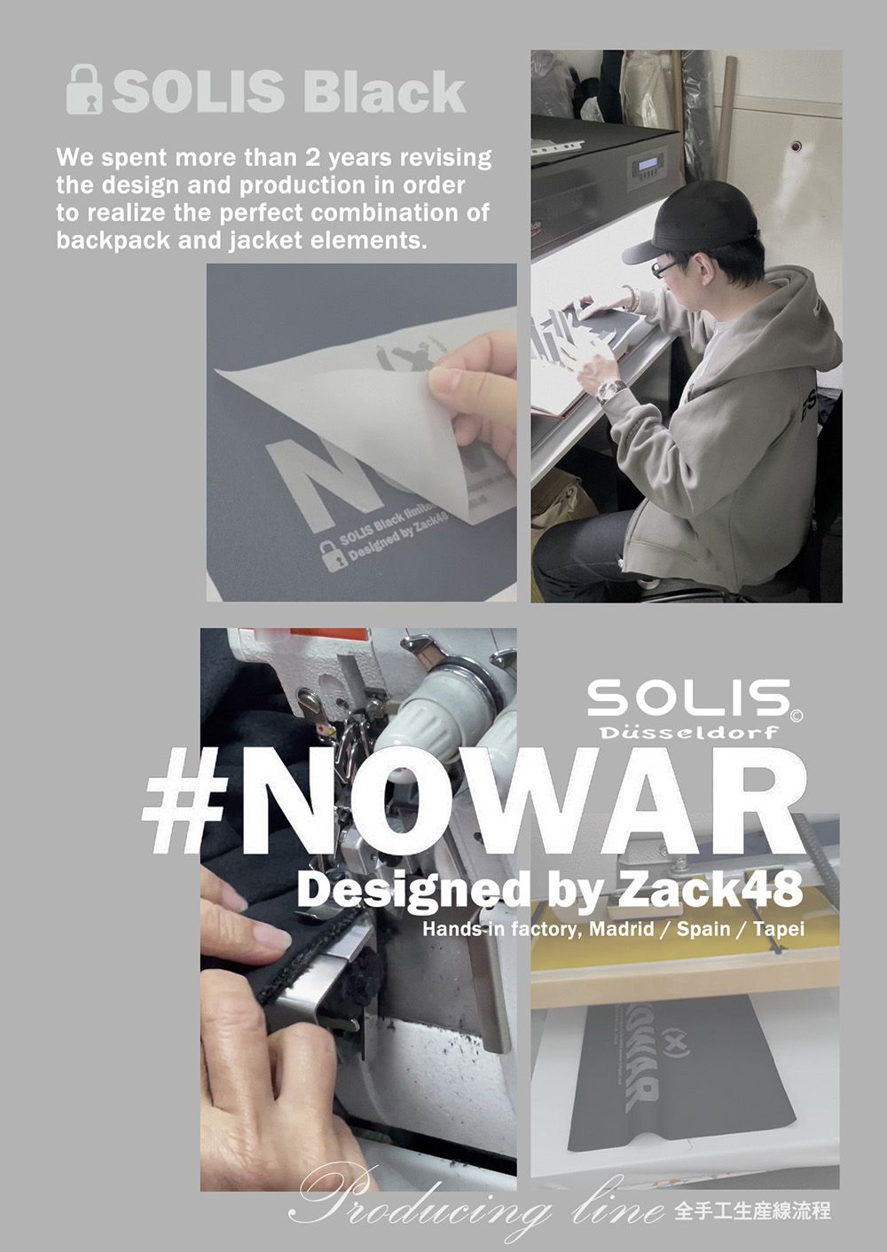 SOLIS We spent more than 2 years revisingthe design and production in orderto realize the perfect combination ofbackpack and jacket elements.SOLIS Black Designed by Zack48SOLISDüsseldorf#NOWARDesigned by Zack48Hands in factory, Madrid  Spain / TapeiProducing line 全手工生産線流程