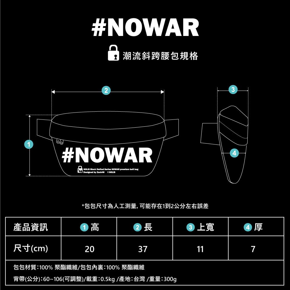 產品資訊尺寸(cm)#NOWAR 潮流斜跨腰包規格2#NOWAR Black   NOWAR   bag48  by   *包包尺寸為人工測量,可能存在1到2公分左右誤差高長上厚2037117包包材質:100%聚酯纖維包包內:100% 聚酯纖維背帶(公分):60~106(可調整)/載重:0.5kg/產地:台灣/重量:300g