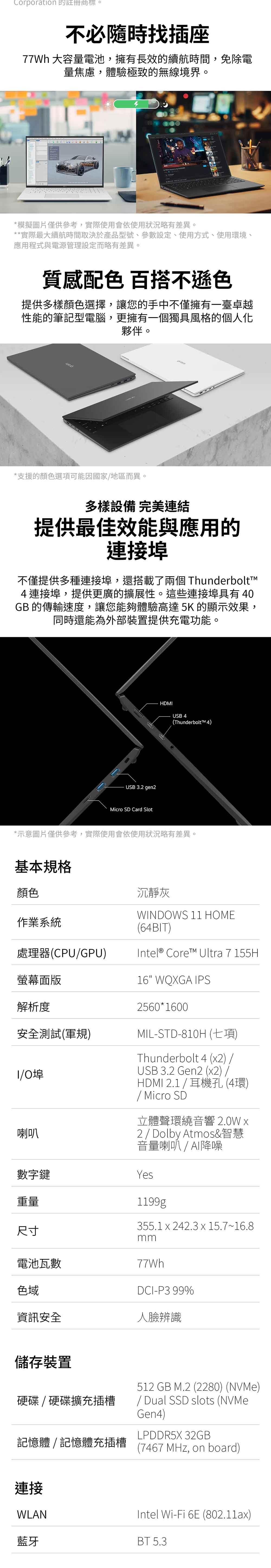 Corporation 的註冊商標。不必隨時找插座77Wh 大容量電池,擁有長效的續航時間,免除電量焦慮,體驗極致的無線境界。 T模擬圖片僅供參考,實際使用會依使用狀況略有差異。**實際最大續航時間取決於產品型號、參數設定、使用方式、使用環境、應用程式與電源管理設定而略有差異。質感配色 百搭不遜色提供多樣顏色選擇,讓您的手中不僅擁有一臺卓越性能的筆記型電腦,更擁有一個獨具風格的個人化夥伴。*支援的顏色選項可能因國家地區而異。多樣設備 完美連結提供最佳效能與應用的連接埠不僅提供多種連接埠,還搭載了兩個 Thunderbolt4連接埠,提供更廣的擴展性。這些連接埠具有4GB 的傳輸速度,讓您能夠體驗高達5K 的顯示效果,同時還能為外部裝置提供充電功能。USB 3.2 gen2Micro SD Card SlotHDMIUSB 4(ThunderboltTM 4)*示意圖片僅供參考,實際使用會依使用狀況略有差異。基本規格顏色沉靜灰作業系統處理器(CPUGPU)螢幕面版WINDOWS 1 HOME(64BIT)Intel® Core Ultra 7 155H16 WQXGA IPS解析度2560*1600安全測試(軍規)1/0喇叭MIL-STD-810H (七項)Thunderbolt 4 (x2) /USB 3.2 Gen2 (x2)/HDMI 2.1/耳機孔(4環)/ Micro SD立體聲環繞音響 2.0W x2 / Dolby Atmos&智慧音量喇叭 / 降噪數字鍵Yes重量尺寸1199g355.1x242.3x15.7~16.8mm電池瓦數77Wh色域DCI-P3 99%資訊安全人臉辨識儲存裝置硬碟  硬碟擴充插槽記憶體/記憶體充插槽512 GB M.2 (2280) (NVMe)/ Dual SSD slots (NVMeGen4)LPDDR5X 32GB(7467 MHz, on board)連接WLANIntel Wi-Fi 6E (802.11ax)藍牙BT 5.3