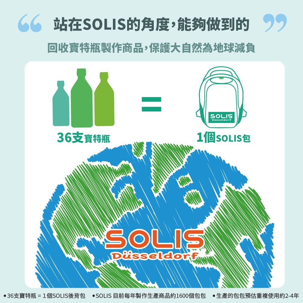 站在SOLIS角度,能夠做到的回收特瓶製作商品,保護大自然為地球減負36支寶特瓶=SOLIS1個SOLIS包SOLISDüsseldorf36支寶特瓶=1個SOLIS後背包 SOLIS 目前每年製作商品約1600個包包 生產的包包預估重複使用約2-4年