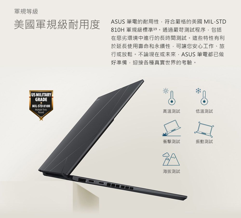 軍規等級美國軍規級耐用度ASUS 筆電的耐用性符合嚴格的美國 MIL-STD810H 軍規級標準19。通過嚴苛測試程序,包括在惡劣環境中進行的長時間測試。這些特性有利於延長使用壽命和永續性,可讓您安心工作、旅行或放鬆。不論現在或未來,ASUS 筆電都已做好準備,迎接各種真實世界的考驗。US MILITARYGRADEMIL-STD 810HMultiple TestsPassed高溫測試低溫測試衝擊測試振動測試海拔測試