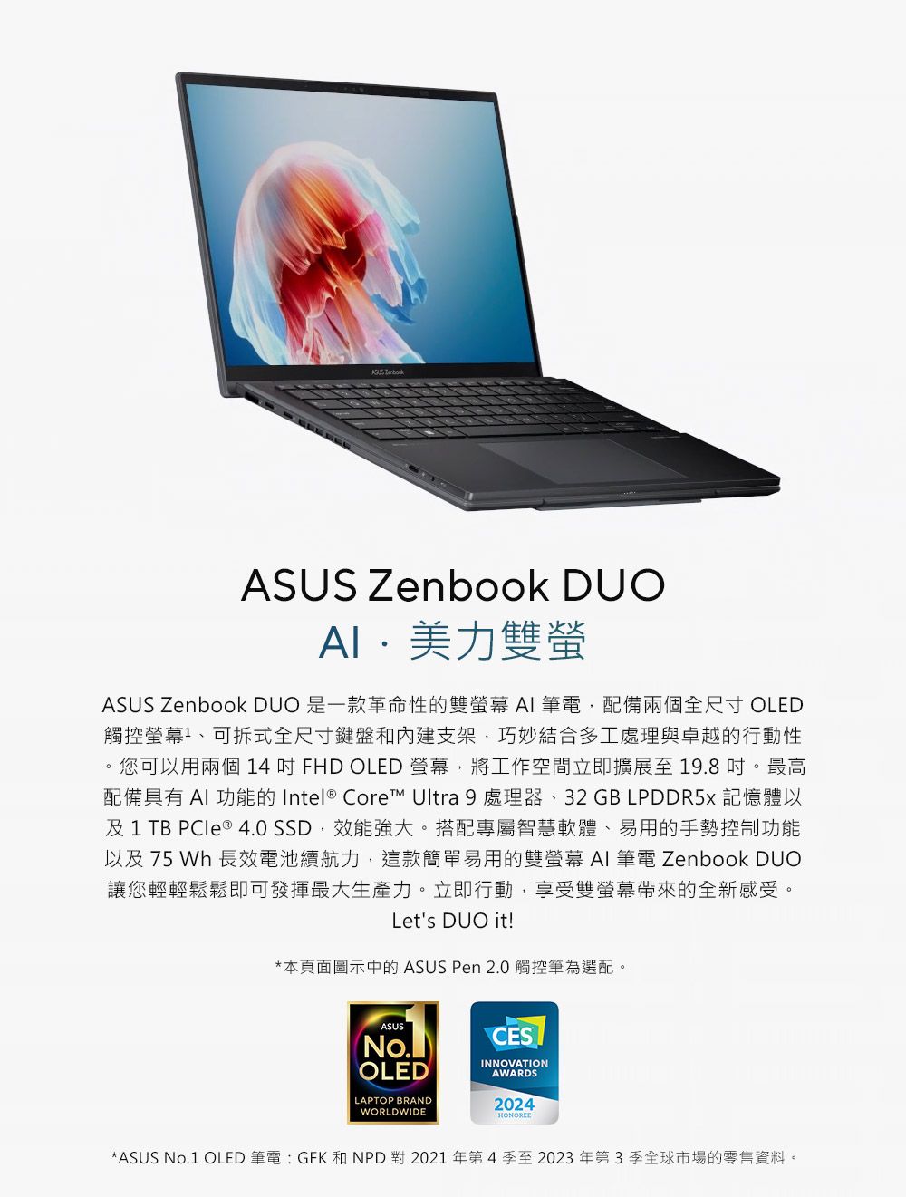 ASUS Zenbook DUO美力雙螢ASUS Zenbook DUO 是一款革命性的雙  筆電配備兩個全尺寸 OLED觸控、可拆式全尺寸鍵盤和支架,巧妙結合多工處理與卓越的行動性您可以用兩個 14FHD OLED 螢幕,將工作空間立即擴展至19.8 。最高配備具有  功能的 Intel Core™ Ultra 9 處理器、32GB LPDDR5 記憶體以及1TB  ®  SSD,效能強大。搭配專屬智慧軟體、易用的手勢控制功能以及 75 Wh 長效電池續航力,這款簡單易用的雙螢幕 AI 筆電 Zenbook DUO讓您輕輕鬆鬆即可發揮最大生產力。立即行動,享受雙螢幕帶來的全新感受。Let's DUO it!*本頁面圖示中的 ASUS Pen 2.0 觸控筆為選配。ASUSOLEDLAPTOP BRANDWORLDWIDECESINNOVATIONAWARDS2024*ASUS No.1 OLED 筆電:GFK 和NPD對2021年第4季至2023年第3季全球市場的零售資料。