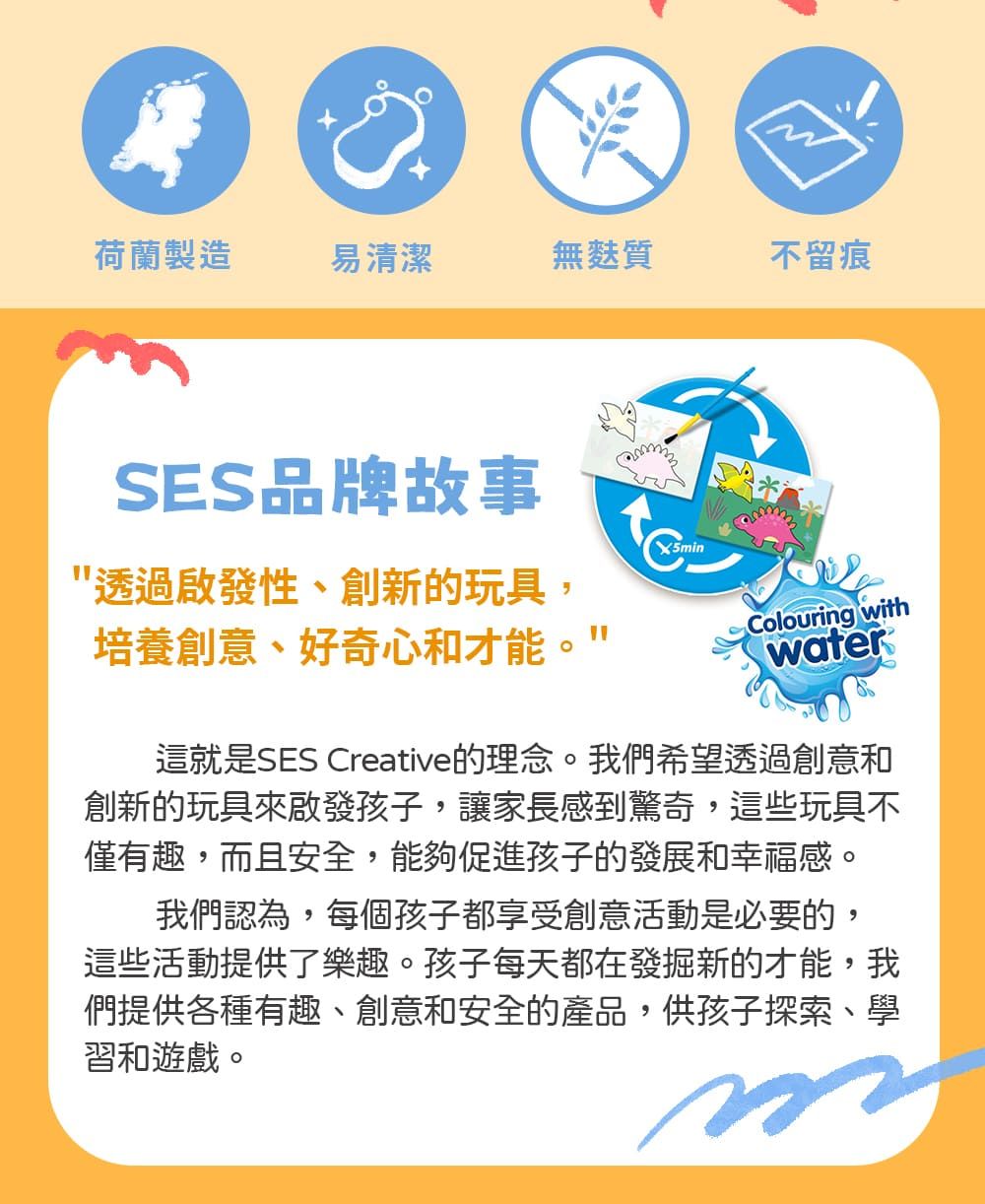 荷蘭製造易清潔無麩質不留痕SES品牌故事X5min透過啟發性、創新的玩具,培養創意、好奇心和才能"Colouring withwater這就是SES Creative的理念。我們希望透過創意和創新的玩具來啟發孩子,讓家長感到驚奇,這些玩具不僅有趣,而且安全,能夠促進孩子的發展和幸福感。我們認為,每個孩子都享受創意活動是必要的,這些活動提供了樂趣。孩子每天都在發掘新的才能,我們提供各種有趣、創意和安全的產品,供孩子探索、學習和遊戲。