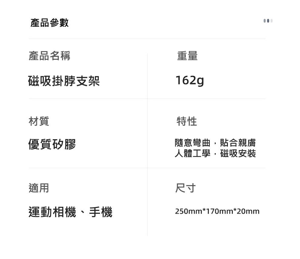 產品參數產品名稱磁吸掛脖支架重量162g材質優質矽膠特性隨意彎曲,貼合親膚人體工學,磁吸安裝適用運動相機、手機尺寸250mm*170mm*20mm