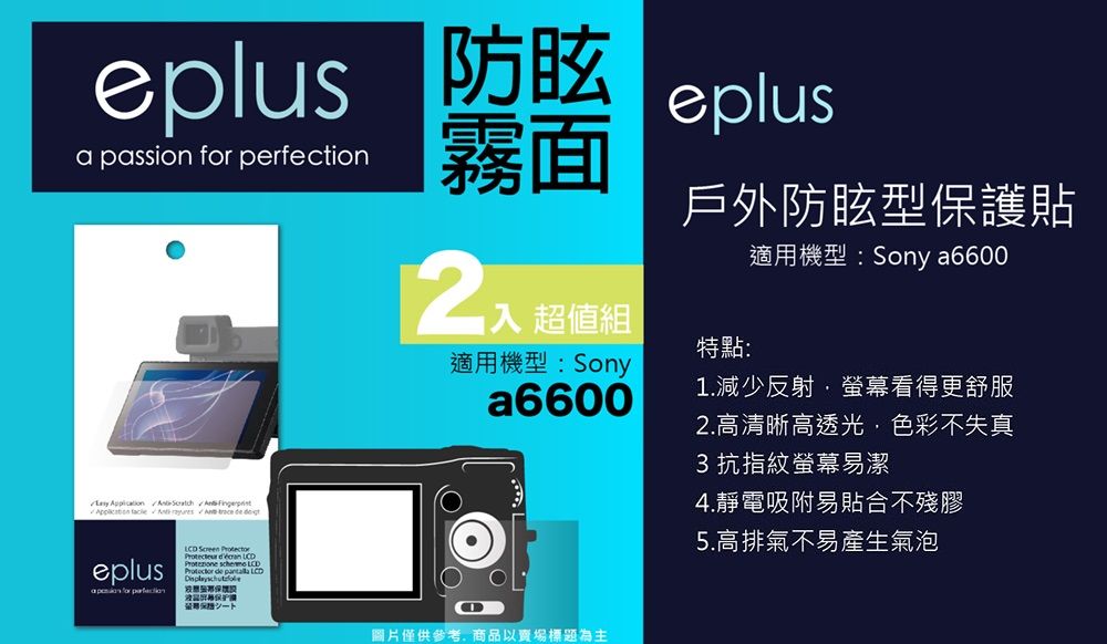 防眩a passion  eplus霧面      eplus for perfection Screen     LCD 超值組適用機型:Sonya6600戶外防眩型保護貼特點:適用機型:Sony a66001.減少反射·螢幕看得更舒服圖片僅供參考商品以賣場標題為主2.高清晰高透光,色彩不失真3 抗指紋螢幕易潔4.靜電吸附易貼合不殘膠5.高排氣不易產生氣泡